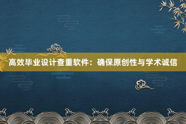 高效毕业设计查重软件：确保原创性与学术诚信