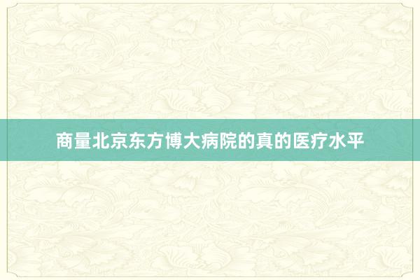 商量北京东方博大病院的真的医疗水平